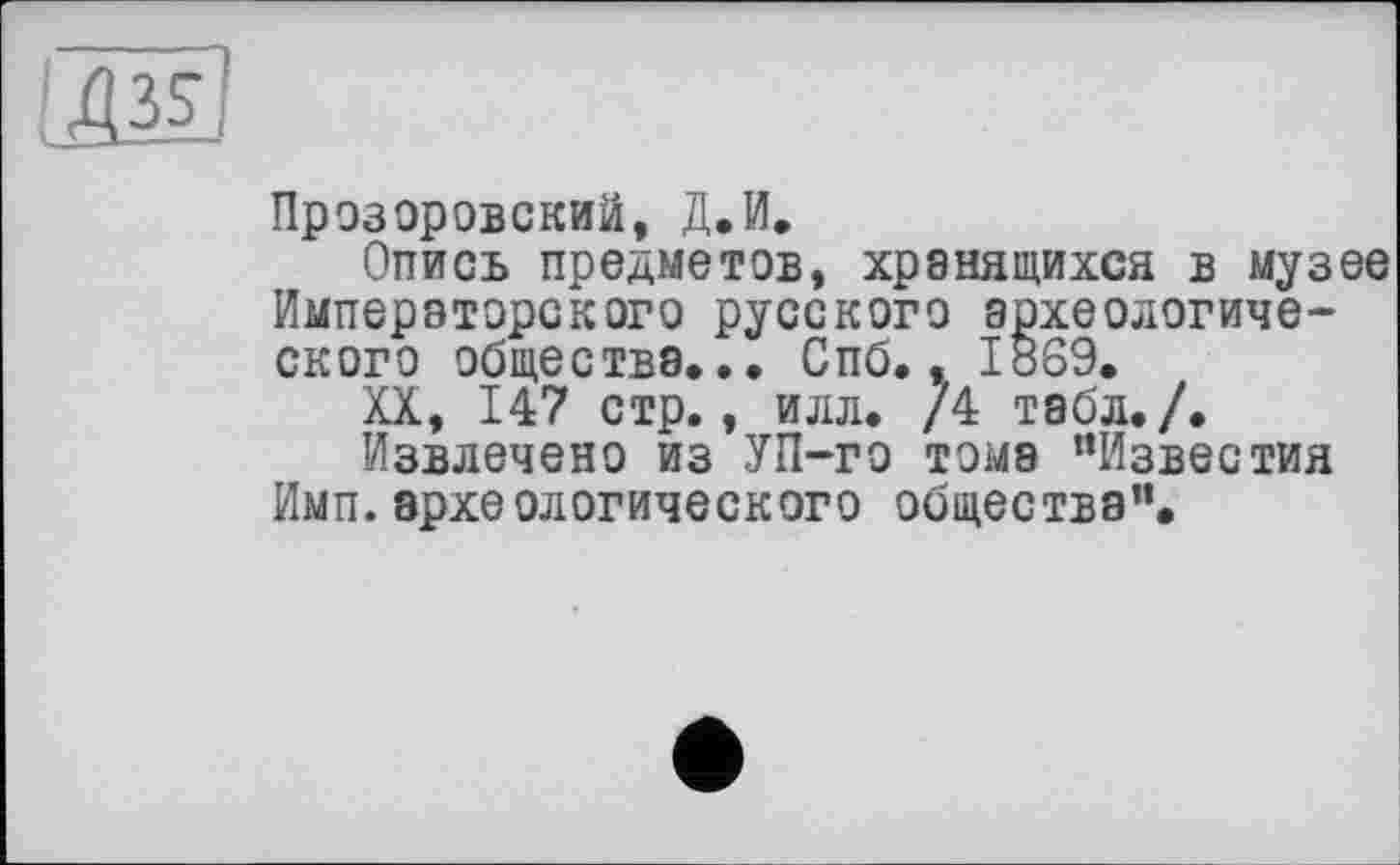 ﻿Прозоровский, Д.И.
Опись предметов, хранящихся в музее Императорского русского археологического общества... Спб.. 1869.
XX, 147 стр., илл. /4 табл./.
Извлечено из УП-го тома “Известия Имп. археологического общества”.